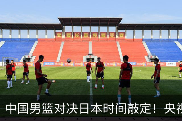 中国男篮对决日本时间敲定！央视CCTV5+直播，要是想3杀敌手需做3点调动