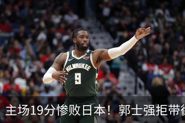主场19分惨败日本！郭士强拒带徐杰+胡明轩自废武功，中国男篮陷出局绝境